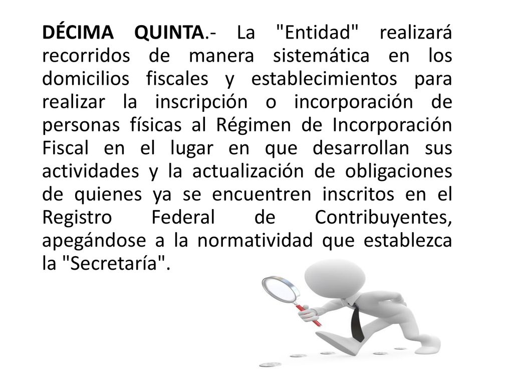 DÉCIMA QUINTA.- La Entidad realizará recorridos de manera sistemática en los domicilios fiscales y establecimientos para realizar la inscripción o incorporación de personas físicas al Régimen de Incorporación Fiscal en el lugar en que desarrollan sus actividades y la actualización de obligaciones de quienes ya se encuentren inscritos en el Registro Federal de Contribuyentes, apegándose a la normatividad que establezca la Secretaría .
