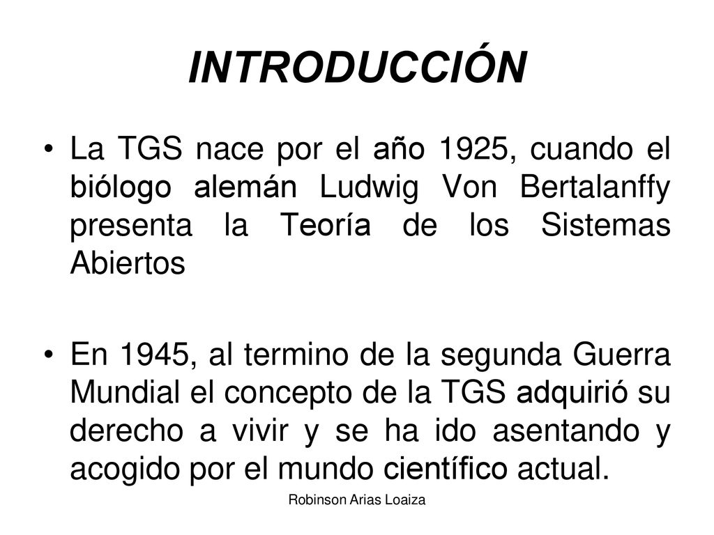 INTRODUCCIÓN La TGS nace por el año 1925, cuando el biólogo alemán Ludwig Von Bertalanffy presenta la Teoría de los Sistemas Abiertos.