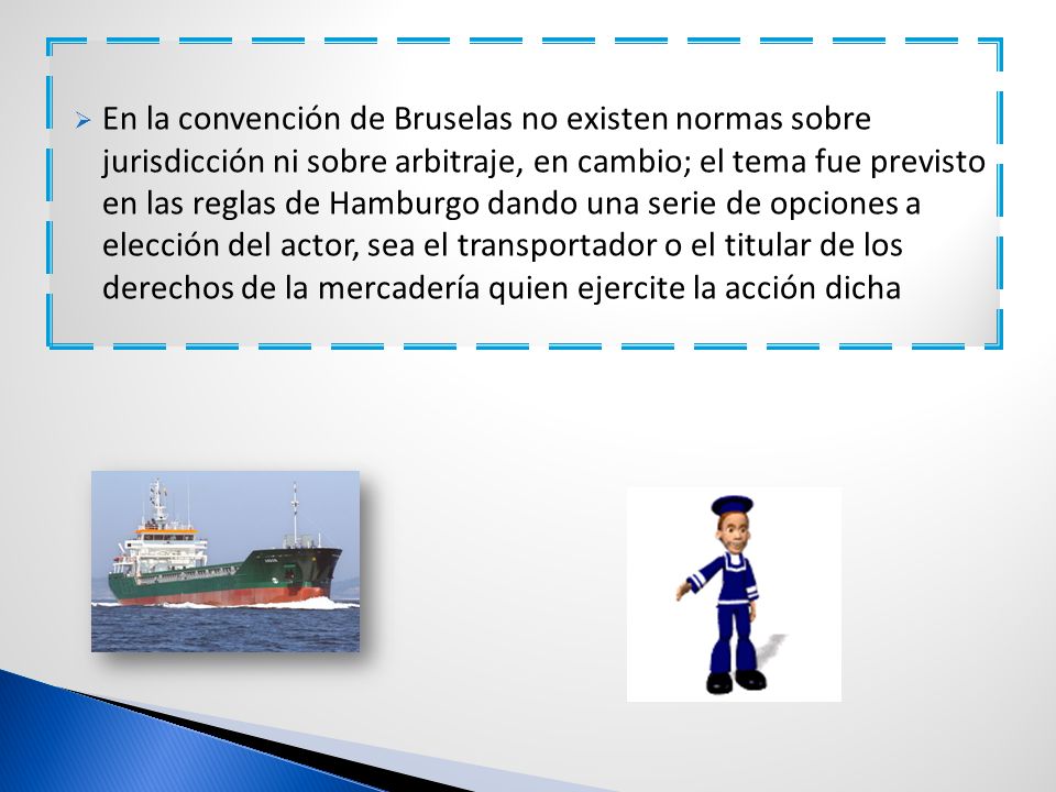En la convención de Bruselas no existen normas sobre jurisdicción ni sobre arbitraje, en cambio; el tema fue previsto en las reglas de Hamburgo dando una serie de opciones a elección del actor, sea el transportador o el titular de los derechos de la mercadería quien ejercite la acción dicha