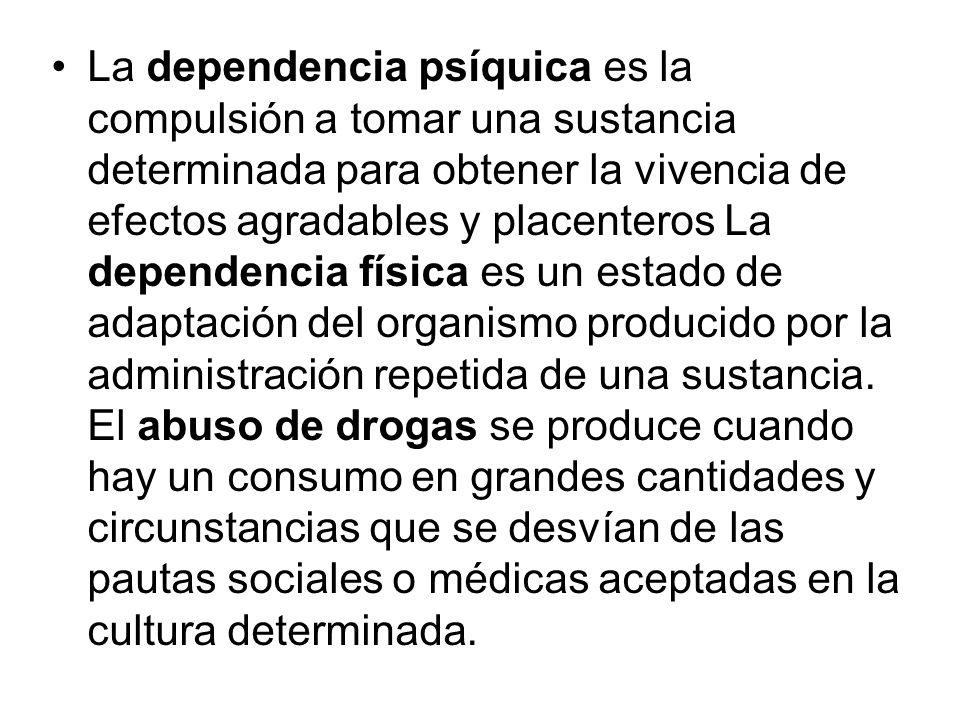 La dependencia psíquica es la compulsión a tomar una sustancia determinada para obtener la vivencia de efectos agradables y placenteros La dependencia física es un estado de adaptación del organismo producido por la administración repetida de una sustancia.