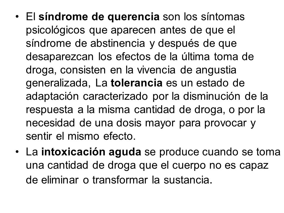 El síndrome de querencia son los síntomas psicológicos que aparecen antes de que el síndrome de abstinencia y después de que desaparezcan los efectos de la última toma de droga, consisten en la vivencia de angustia generalizada, La tolerancia es un estado de adaptación caracterizado por la disminución de la respuesta a la misma cantidad de droga, o por la necesidad de una dosis mayor para provocar y sentir el mismo efecto.