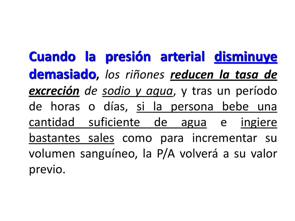 Cuando la presión arterial disminuye demasiado, los riñones reducen la tasa de excreción de sodio y agua, y tras un período de horas o días, si la persona bebe una cantidad suficiente de agua e ingiere bastantes sales como para incrementar su volumen sanguíneo, la P/A volverá a su valor previo.