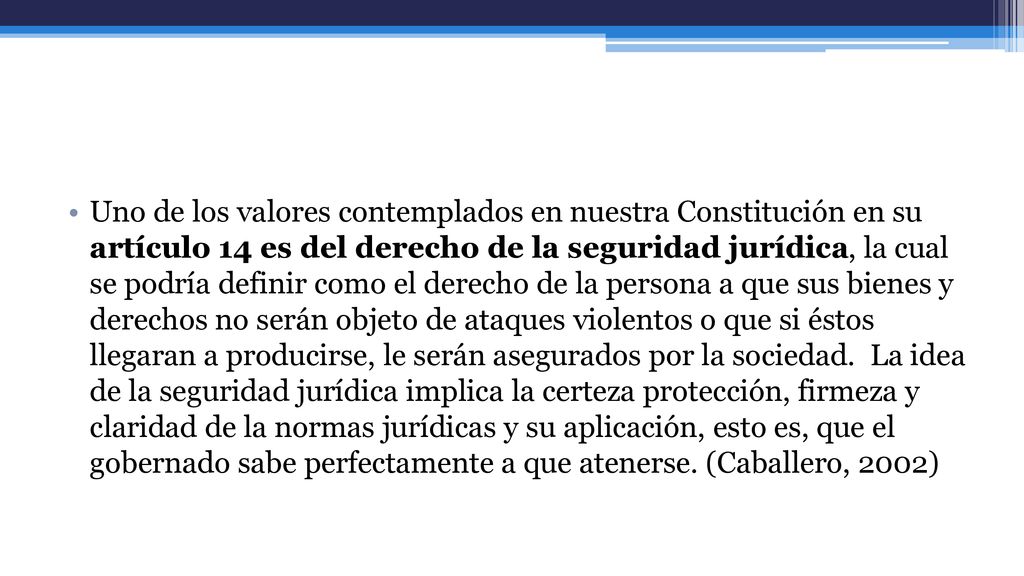 Uno de los valores contemplados en nuestra Constitución en su artículo 14 es del derecho de la seguridad jurídica, la cual se podría definir como el derecho de la persona a que sus bienes y derechos no serán objeto de ataques violentos o que si éstos llegaran a producirse, le serán asegurados por la sociedad.