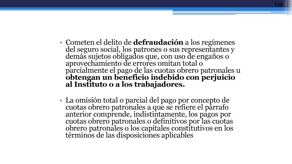 Cometen el delito de defraudación a los regímenes del seguro social, los patrones o sus representantes y demás sujetos obligados que, con uso de engaños o aprovechamiento de errores omitan total o parcialmente el pago de las cuotas obrero patronales u obtengan un beneficio indebido con perjuicio al Instituto o a los trabajadores.