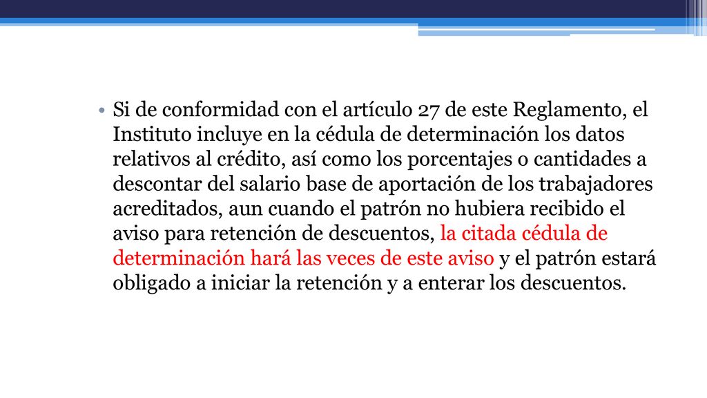 Si de conformidad con el artículo 27 de este Reglamento, el Instituto incluye en la cédula de determinación los datos relativos al crédito, así como los porcentajes o cantidades a descontar del salario base de aportación de los trabajadores acreditados, aun cuando el patrón no hubiera recibido el aviso para retención de descuentos, la citada cédula de determinación hará las veces de este aviso y el patrón estará obligado a iniciar la retención y a enterar los descuentos.