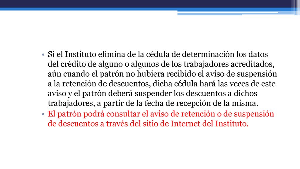Si el Instituto elimina de la cédula de determinación los datos del crédito de alguno o algunos de los trabajadores acreditados, aún cuando el patrón no hubiera recibido el aviso de suspensión a la retención de descuentos, dicha cédula hará las veces de este aviso y el patrón deberá suspender los descuentos a dichos trabajadores, a partir de la fecha de recepción de la misma.