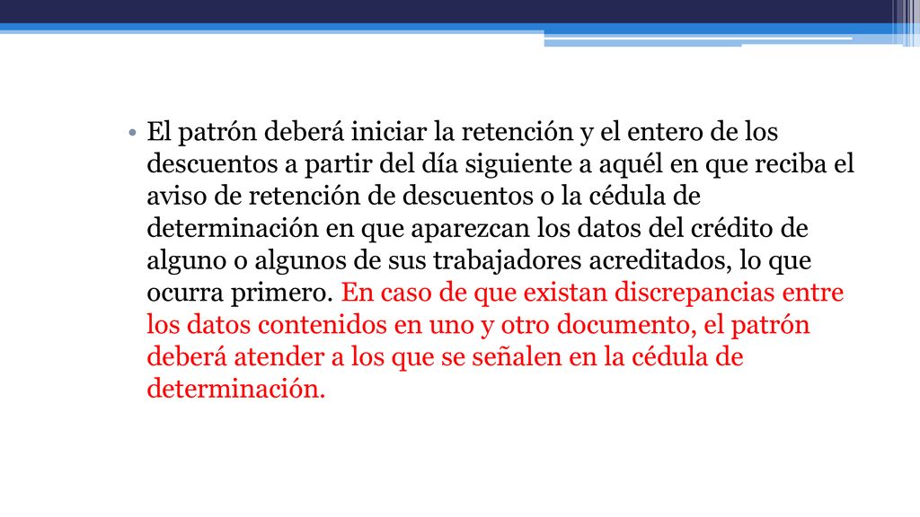 El patrón deberá iniciar la retención y el entero de los descuentos a partir del día siguiente a aquél en que reciba el aviso de retención de descuentos o la cédula de determinación en que aparezcan los datos del crédito de alguno o algunos de sus trabajadores acreditados, lo que ocurra primero.