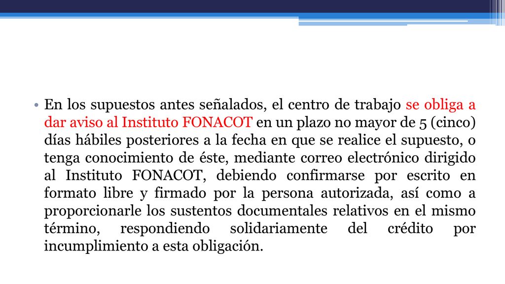 En los supuestos antes señalados, el centro de trabajo se obliga a dar aviso al Instituto FONACOT en un plazo no mayor de 5 (cinco) días hábiles posteriores a la fecha en que se realice el supuesto, o tenga conocimiento de éste, mediante correo electrónico dirigido al Instituto FONACOT, debiendo confirmarse por escrito en formato libre y firmado por la persona autorizada, así como a proporcionarle los sustentos documentales relativos en el mismo término, respondiendo solidariamente del crédito por incumplimiento a esta obligación.