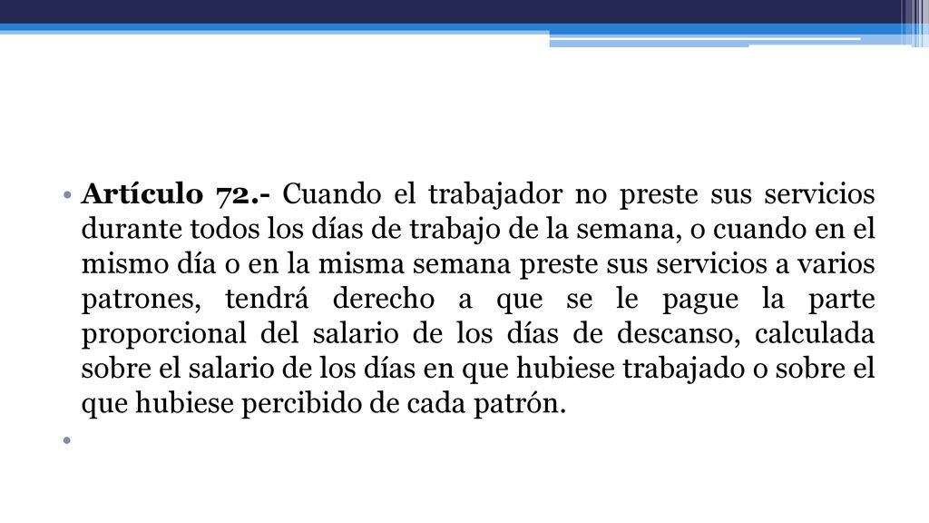 Artículo 72.- Cuando el trabajador no preste sus servicios durante todos los días de trabajo de la semana, o cuando en el mismo día o en la misma semana preste sus servicios a varios patrones, tendrá derecho a que se le pague la parte proporcional del salario de los días de descanso, calculada sobre el salario de los días en que hubiese trabajado o sobre el que hubiese percibido de cada patrón.