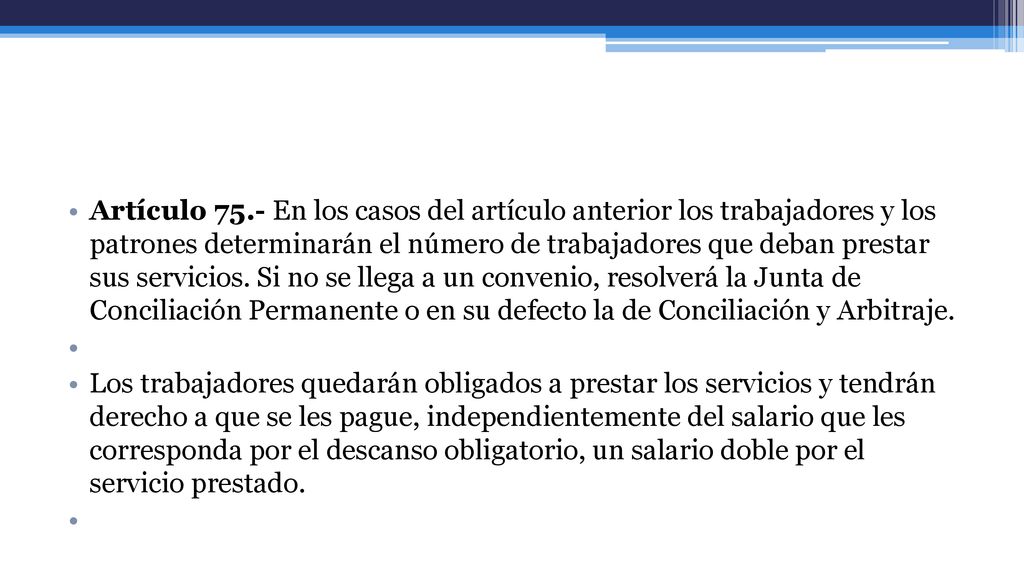 Artículo 75.- En los casos del artículo anterior los trabajadores y los patrones determinarán el número de trabajadores que deban prestar sus servicios. Si no se llega a un convenio, resolverá la Junta de Conciliación Permanente o en su defecto la de Conciliación y Arbitraje.