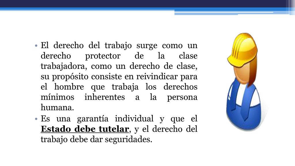 El derecho del trabajo surge como un derecho protector de la clase trabajadora, como un derecho de clase, su propósito consiste en reivindicar para el hombre que trabaja los derechos mínimos inherentes a la persona humana.