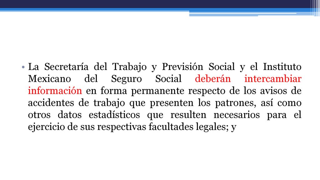La Secretaría del Trabajo y Previsión Social y el Instituto Mexicano del Seguro Social deberán intercambiar información en forma permanente respecto de los avisos de accidentes de trabajo que presenten los patrones, así como otros datos estadísticos que resulten necesarios para el ejercicio de sus respectivas facultades legales; y