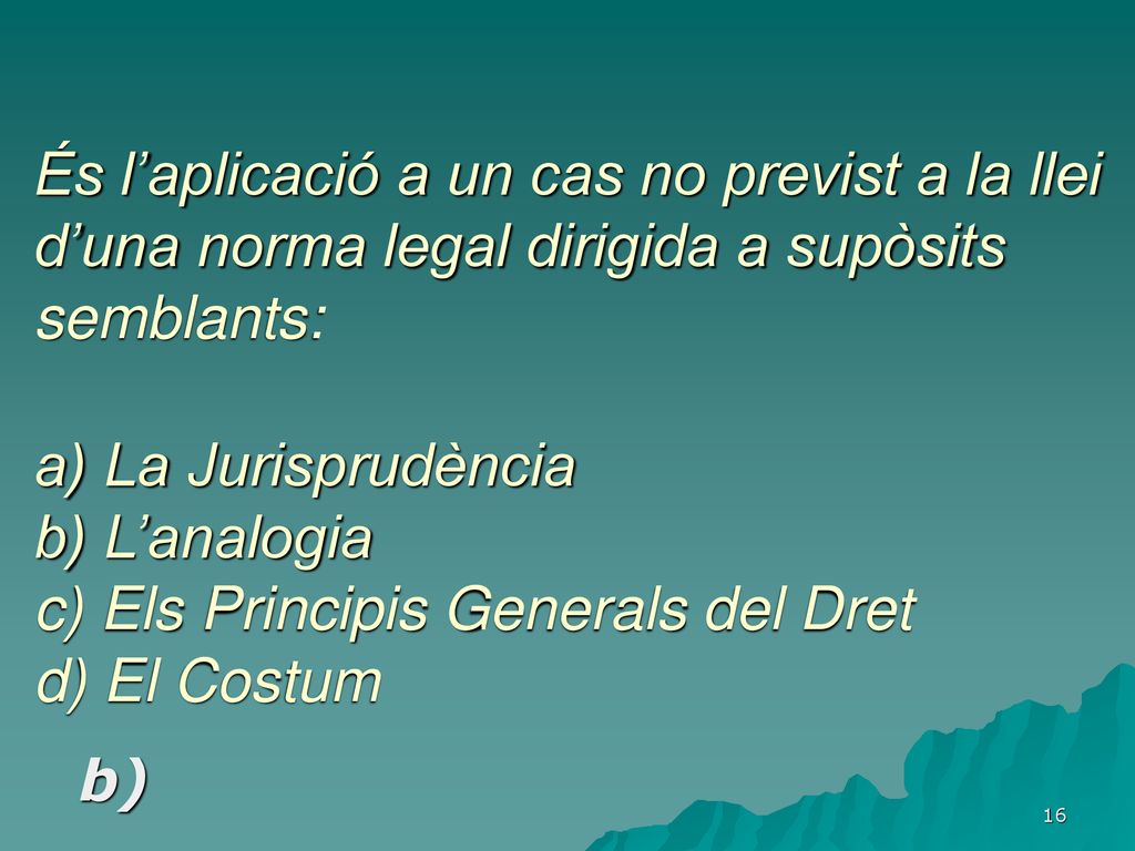És l’aplicació a un cas no previst a la llei d’una norma legal dirigida a supòsits semblants: a) La Jurisprudència b) L’analogia c) Els Principis Generals del Dret d) El Costum