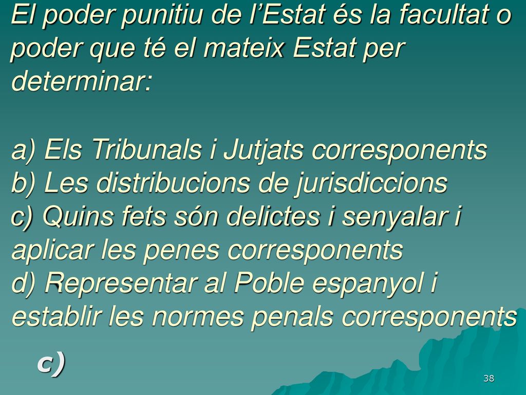 El poder punitiu de l’Estat és la facultat o poder que té el mateix Estat per determinar: a) Els Tribunals i Jutjats corresponents b) Les distribucions de jurisdiccions c) Quins fets són delictes i senyalar i aplicar les penes corresponents d) Representar al Poble espanyol i establir les normes penals corresponents