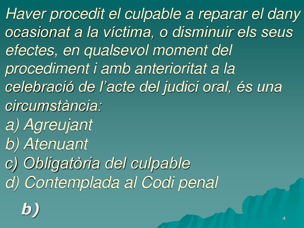 Haver procedit el culpable a reparar el dany ocasionat a la víctima, o disminuir els seus efectes, en qualsevol moment del procediment i amb anterioritat a la celebració de l’acte del judici oral, és una circumstància: a) Agreujant b) Atenuant c) Obligatòria del culpable d) Contemplada al Codi penal