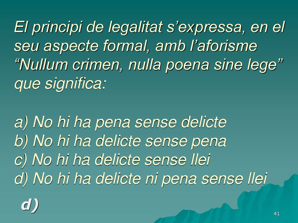 El principi de legalitat s’expressa, en el seu aspecte formal, amb l’aforisme Nullum crimen, nulla poena sine lege que significa: a) No hi ha pena sense delicte b) No hi ha delicte sense pena c) No hi ha delicte sense llei d) No hi ha delicte ni pena sense llei