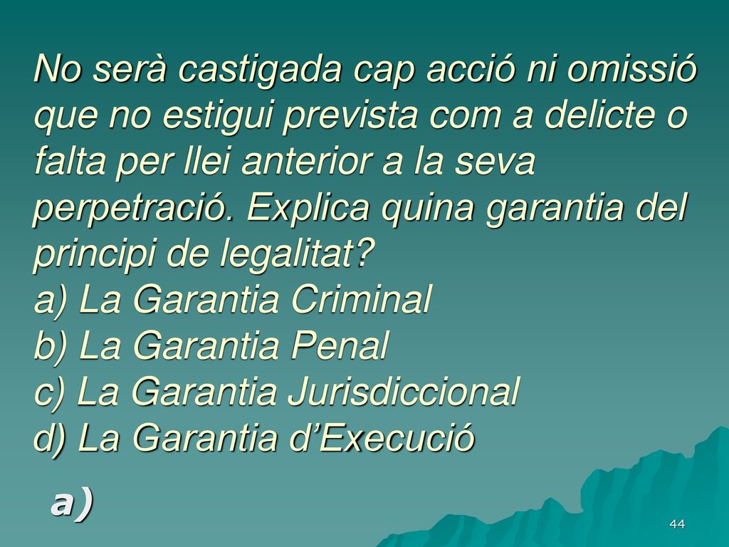 No serà castigada cap acció ni omissió que no estigui prevista com a delicte o falta per llei anterior a la seva perpetració. Explica quina garantia del principi de legalitat a) La Garantia Criminal b) La Garantia Penal c) La Garantia Jurisdiccional d) La Garantia d’Execució
