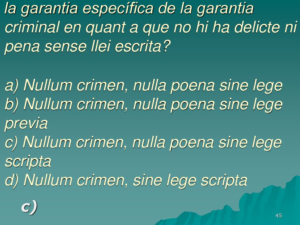 Quina és l’expressió llatina que nomena la garantia específica de la garantia criminal en quant a que no hi ha delicte ni pena sense llei escrita a) Nullum crimen, nulla poena sine lege b) Nullum crimen, nulla poena sine lege previa c) Nullum crimen, nulla poena sine lege scripta d) Nullum crimen, sine lege scripta