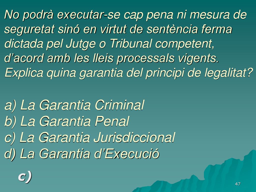 No podrà executar-se cap pena ni mesura de seguretat sinó en virtut de sentència ferma dictada pel Jutge o Tribunal competent, d’acord amb les lleis processals vigents. Explica quina garantia del principi de legalitat a) La Garantia Criminal b) La Garantia Penal c) La Garantia Jurisdiccional d) La Garantia d’Execució