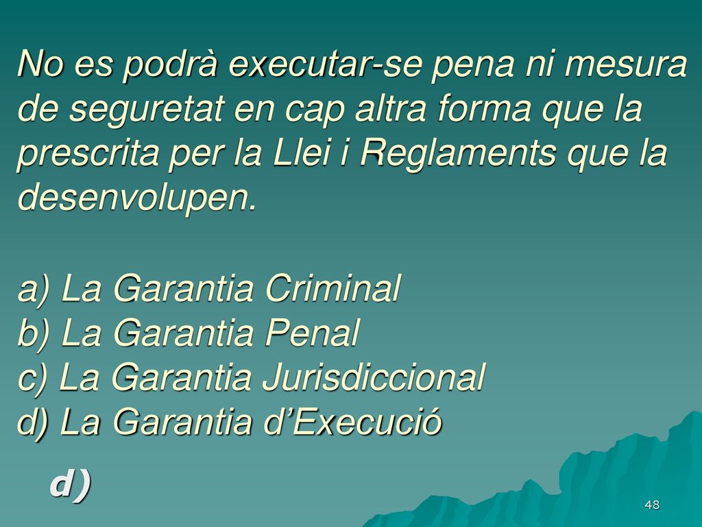No es podrà executar-se pena ni mesura de seguretat en cap altra forma que la prescrita per la Llei i Reglaments que la desenvolupen. a) La Garantia Criminal b) La Garantia Penal c) La Garantia Jurisdiccional d) La Garantia d’Execució