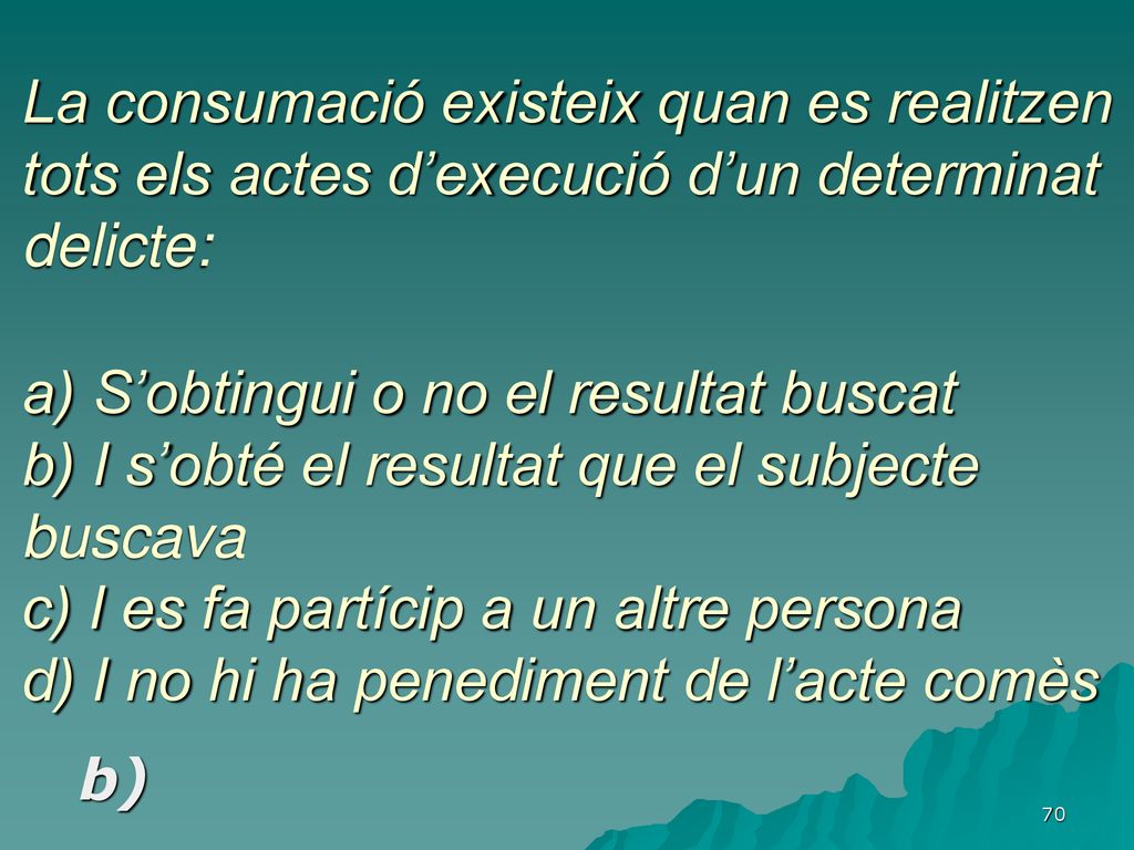 La consumació existeix quan es realitzen tots els actes d’execució d’un determinat delicte: a) S’obtingui o no el resultat buscat b) I s’obté el resultat que el subjecte buscava c) I es fa partícip a un altre persona d) I no hi ha penediment de l’acte comès
