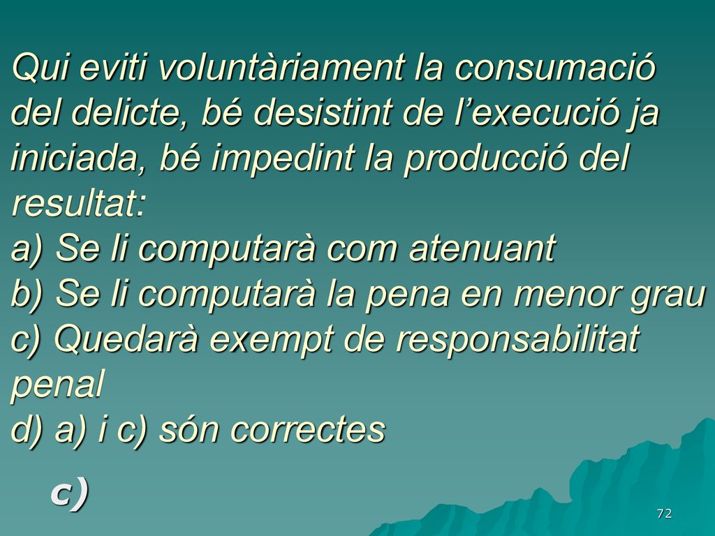 Qui eviti voluntàriament la consumació del delicte, bé desistint de l’execució ja iniciada, bé impedint la producció del resultat: a) Se li computarà com atenuant b) Se li computarà la pena en menor grau c) Quedarà exempt de responsabilitat penal d) a) i c) són correctes