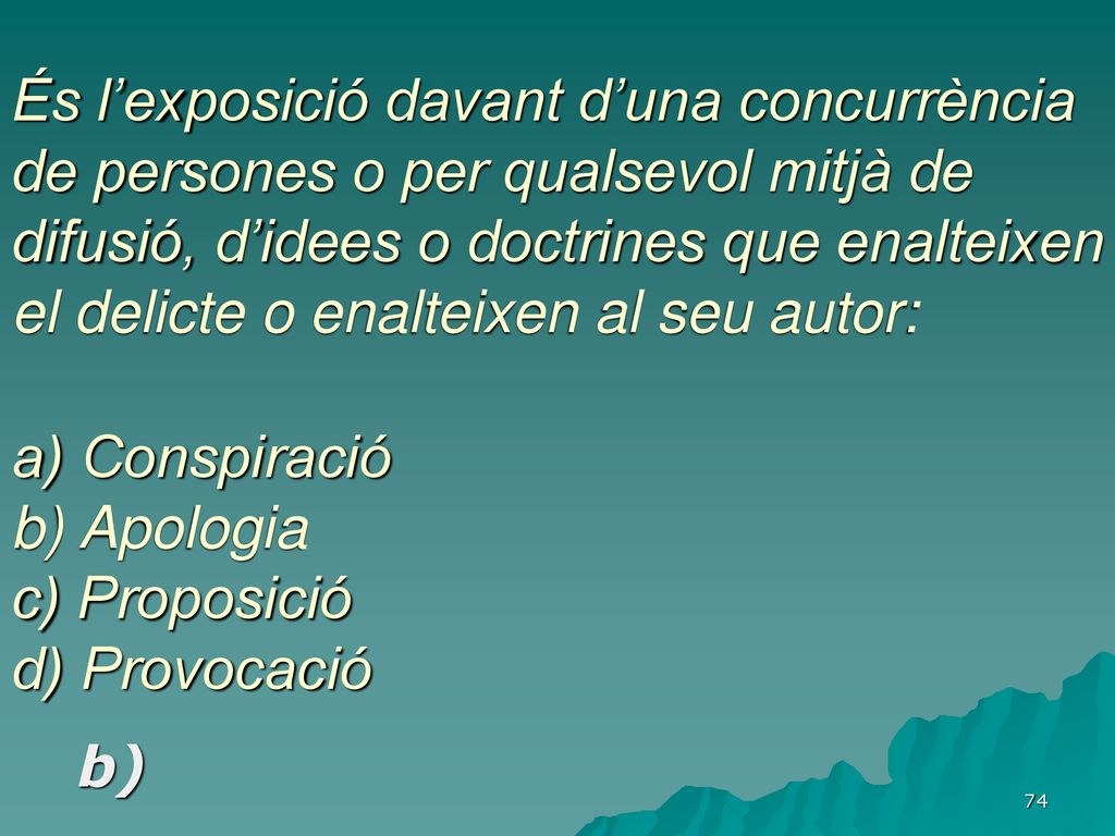 És l’exposició davant d’una concurrència de persones o per qualsevol mitjà de difusió, d’idees o doctrines que enalteixen el delicte o enalteixen al seu autor: a) Conspiració b) Apologia c) Proposició d) Provocació