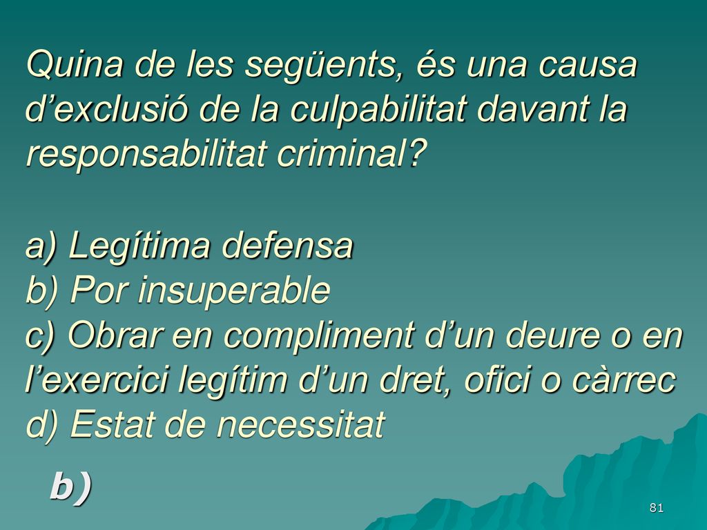 Quina de les següents, és una causa d’exclusió de la culpabilitat davant la responsabilitat criminal a) Legítima defensa b) Por insuperable c) Obrar en compliment d’un deure o en l’exercici legítim d’un dret, ofici o càrrec d) Estat de necessitat