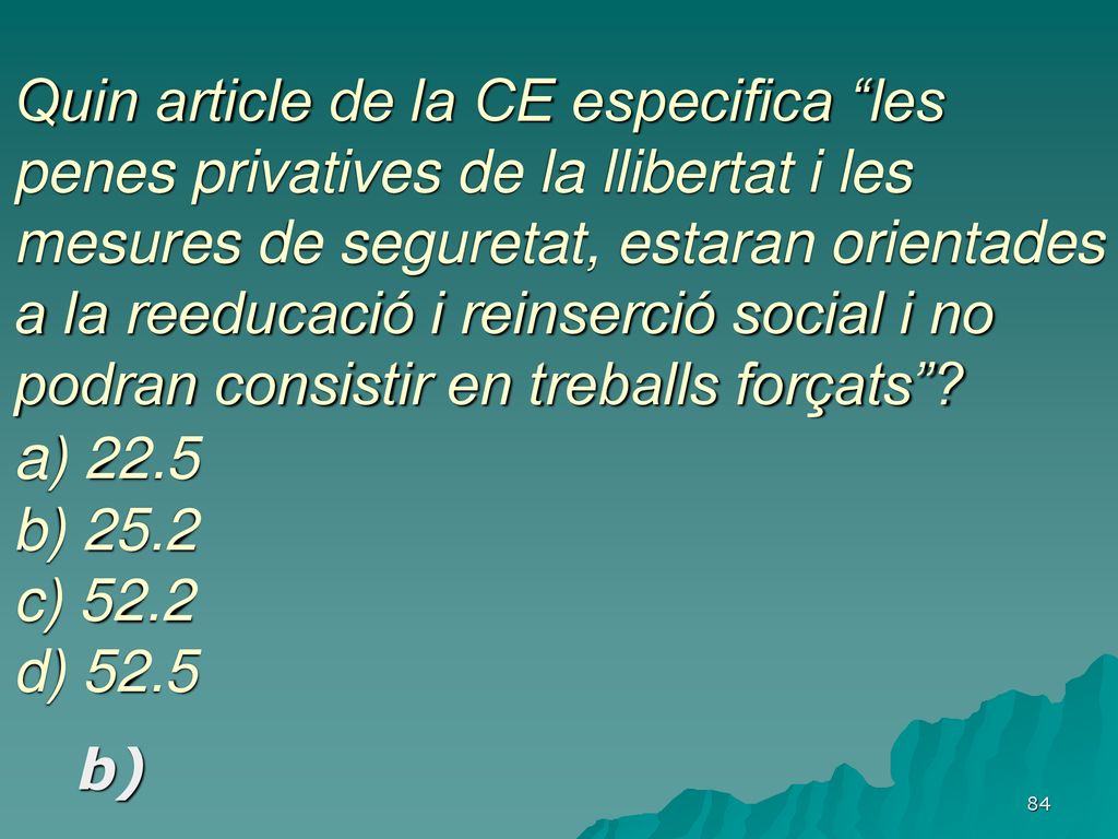 Quin article de la CE especifica les penes privatives de la llibertat i les mesures de seguretat, estaran orientades a la reeducació i reinserció social i no podran consistir en treballs forçats a) 22.5 b) 25.2 c) 52.2 d) 52.5