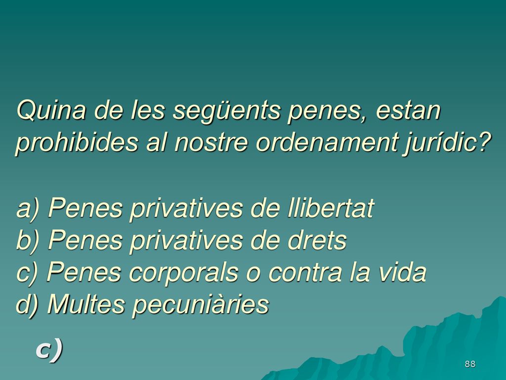 Quina de les següents penes, estan prohibides al nostre ordenament jurídic a) Penes privatives de llibertat b) Penes privatives de drets c) Penes corporals o contra la vida d) Multes pecuniàries