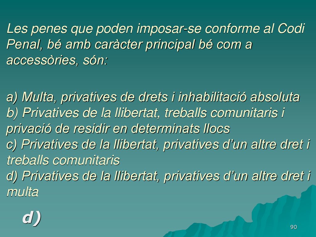 Les penes que poden imposar-se conforme al Codi Penal, bé amb caràcter principal bé com a accessòries, són: a) Multa, privatives de drets i inhabilitació absoluta b) Privatives de la llibertat, treballs comunitaris i privació de residir en determinats llocs c) Privatives de la llibertat, privatives d’un altre dret i treballs comunitaris d) Privatives de la llibertat, privatives d’un altre dret i multa