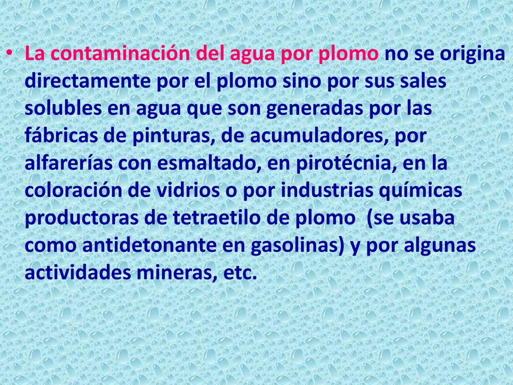 La contaminación del agua por plomo no se origina directamente por el plomo sino por sus sales solubles en agua que son generadas por las fábricas de pinturas, de acumuladores, por alfarerías con esmaltado, en pirotécnia, en la coloración de vidrios o por industrias químicas productoras de tetraetilo de plomo (se usaba como antidetonante en gasolinas) y por algunas actividades mineras, etc.