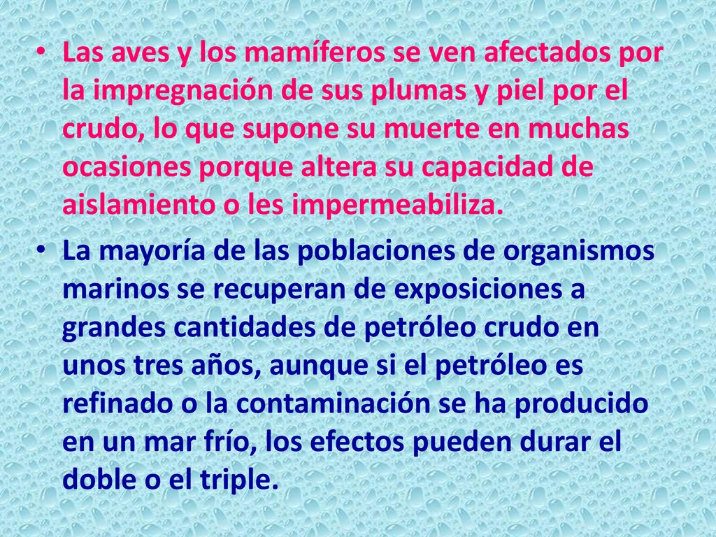Las aves y los mamíferos se ven afectados por la impregnación de sus plumas y piel por el crudo, lo que supone su muerte en muchas ocasiones porque altera su capacidad de aislamiento o les impermeabiliza.