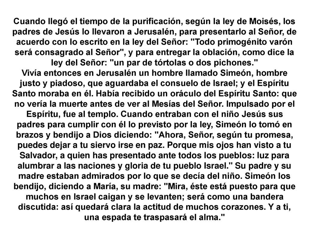 Cuando llegó el tiempo de la purificación, según la ley de Moisés, los padres de Jesús lo llevaron a Jerusalén, para presentarlo al Señor, de acuerdo con lo escrito en la ley del Señor: Todo primogénito varón será consagrado al Señor , y para entregar la oblación, como dice la ley del Señor: un par de tórtolas o dos pichones.