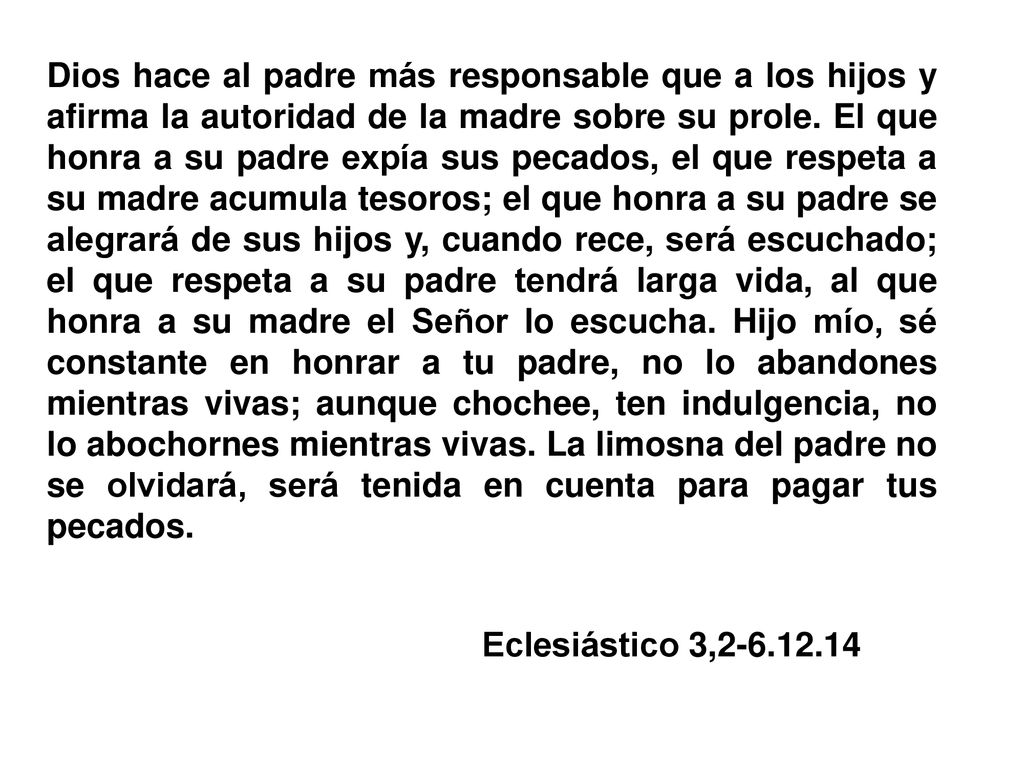 Dios hace al padre más responsable que a los hijos y afirma la autoridad de la madre sobre su prole. El que honra a su padre expía sus pecados, el que respeta a su madre acumula tesoros; el que honra a su padre se alegrará de sus hijos y, cuando rece, será escuchado; el que respeta a su padre tendrá larga vida, al que honra a su madre el Señor lo escucha. Hijo mío, sé constante en honrar a tu padre, no lo abandones mientras vivas; aunque chochee, ten indulgencia, no lo abochornes mientras vivas. La limosna del padre no se olvidará, será tenida en cuenta para pagar tus pecados.