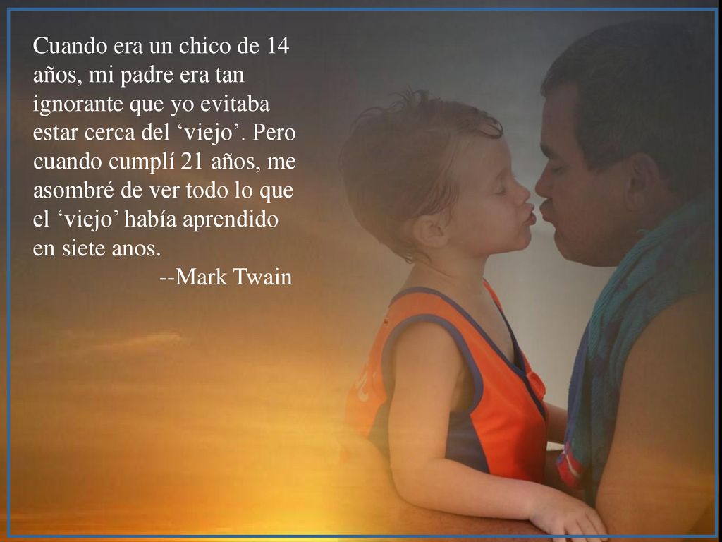 Cuando era un chico de 14 años, mi padre era tan ignorante que yo evitaba estar cerca del ‘viejo’. Pero cuando cumplí 21 años, me asombré de ver todo lo que el ‘viejo’ había aprendido en siete anos.