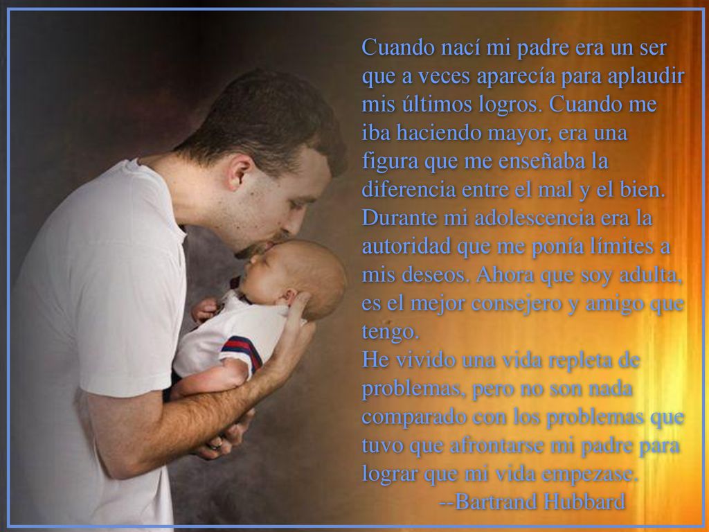 Cuando nací mi padre era un ser que a veces aparecía para aplaudir mis últimos logros. Cuando me iba haciendo mayor, era una figura que me enseñaba la diferencia entre el mal y el bien. Durante mi adolescencia era la autoridad que me ponía límites a mis deseos. Ahora que soy adulta, es el mejor consejero y amigo que tengo.
