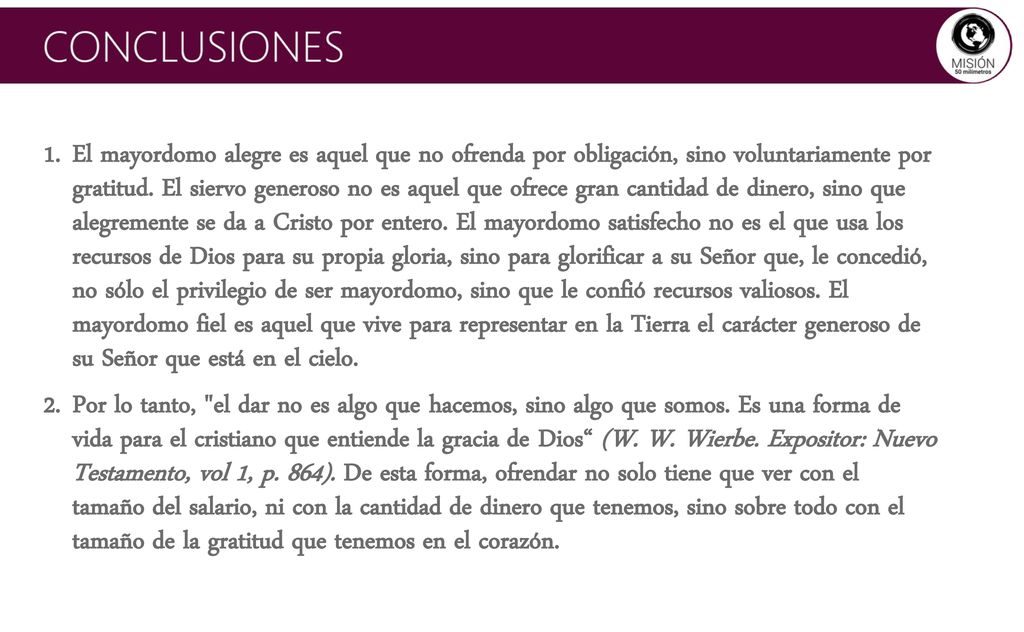 El mayordomo alegre es aquel que no ofrenda por obligación, sino voluntariamente por gratitud. El siervo generoso no es aquel que ofrece gran cantidad de dinero, sino que alegremente se da a Cristo por entero. El mayordomo satisfecho no es el que usa los recursos de Dios para su propia gloria, sino para glorificar a su Señor que, le concedió, no sólo el privilegio de ser mayordomo, sino que le confió recursos valiosos. El mayordomo fiel es aquel que vive para representar en la Tierra el carácter generoso de su Señor que está en el cielo.