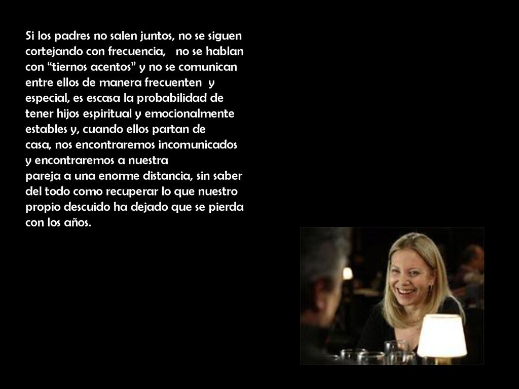 Si los padres no salen juntos, no se siguen cortejando con frecuencia, no se hablan con tiernos acentos y no se comunican entre ellos de manera frecuenten y especial, es escasa la probabilidad de tener hijos espiritual y emocionalmente estables y, cuando ellos partan de casa, nos encontraremos incomunicados y encontraremos a nuestra pareja a una enorme distancia, sin saber del todo como recuperar lo que nuestro propio descuido ha dejado que se pierda con los años.