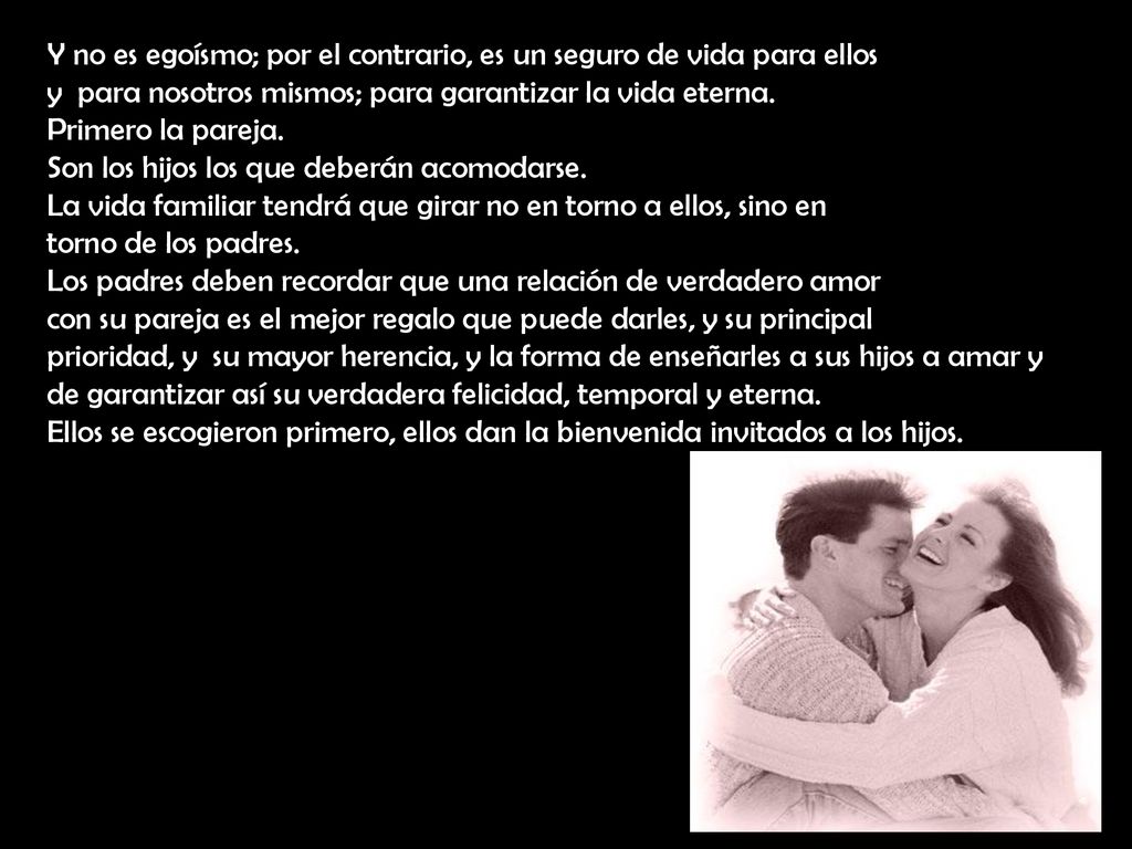 Y no es egoísmo; por el contrario, es un seguro de vida para ellos y para nosotros mismos; para garantizar la vida eterna. Primero la pareja. Son los hijos los que deberán acomodarse. La vida familiar tendrá que girar no en torno a ellos, sino en torno de los padres.