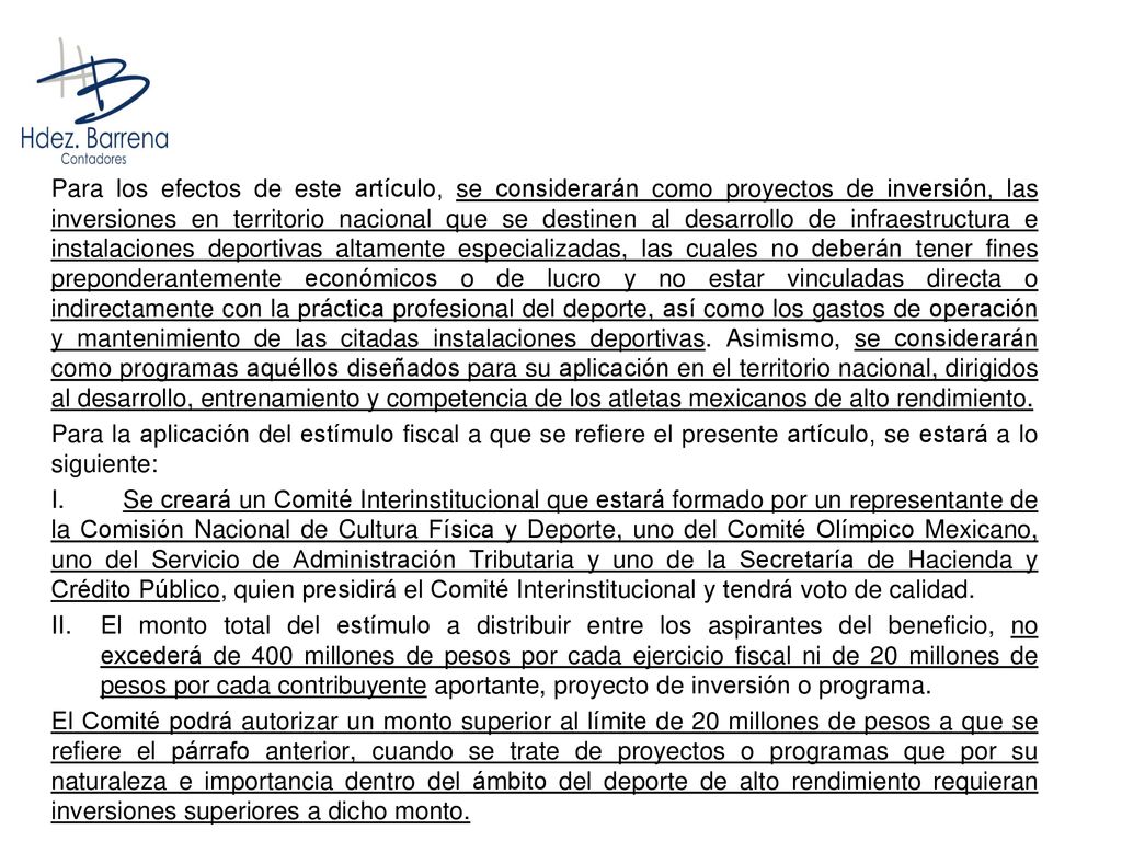 Para los efectos de este artículo, se considerarán como proyectos de inversión, las inversiones en territorio nacional que se destinen al desarrollo de infraestructura e instalaciones deportivas altamente especializadas, las cuales no deberán tener fines preponderantemente económicos o de lucro y no estar vinculadas directa o indirectamente con la práctica profesional del deporte, así como los gastos de operación y mantenimiento de las citadas instalaciones deportivas. Asimismo, se considerarán como programas aquéllos diseñados para su aplicación en el territorio nacional, dirigidos al desarrollo, entrenamiento y competencia de los atletas mexicanos de alto rendimiento.