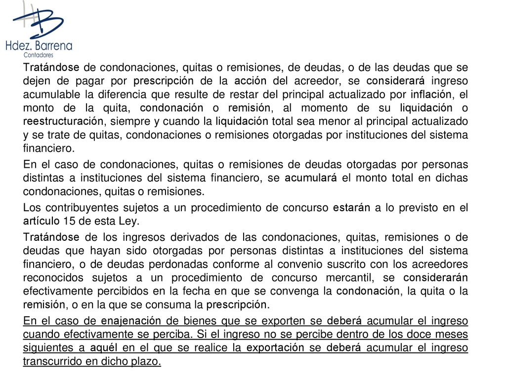 Tratándose de condonaciones, quitas o remisiones, de deudas, o de las deudas que se dejen de pagar por prescripción de la acción del acreedor, se considerará ingreso acumulable la diferencia que resulte de restar del principal actualizado por inflación, el monto de la quita, condonación o remisión, al momento de su liquidación o reestructuración, siempre y cuando la liquidación total sea menor al principal actualizado y se trate de quitas, condonaciones o remisiones otorgadas por instituciones del sistema financiero.