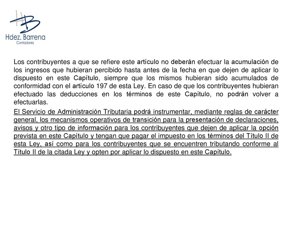 Los contribuyentes a que se refiere este artículo no deberán efectuar la acumulación de los ingresos que hubieran percibido hasta antes de la fecha en que dejen de aplicar lo dispuesto en este Capítulo, siempre que los mismos hubieran sido acumulados de conformidad con el artículo 197 de esta Ley. En caso de que los contribuyentes hubieran efectuado las deducciones en los términos de este Capítulo, no podrán volver a efectuarlas.