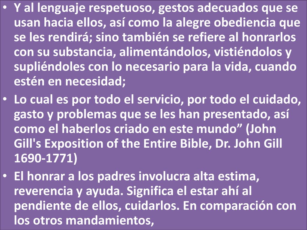 Y al lenguaje respetuoso, gestos adecuados que se usan hacia ellos, así como la alegre obediencia que se les rendirá; sino también se refiere al honrarlos con su substancia, alimentándolos, vistiéndolos y supliéndoles con lo necesario para la vida, cuando estén en necesidad;