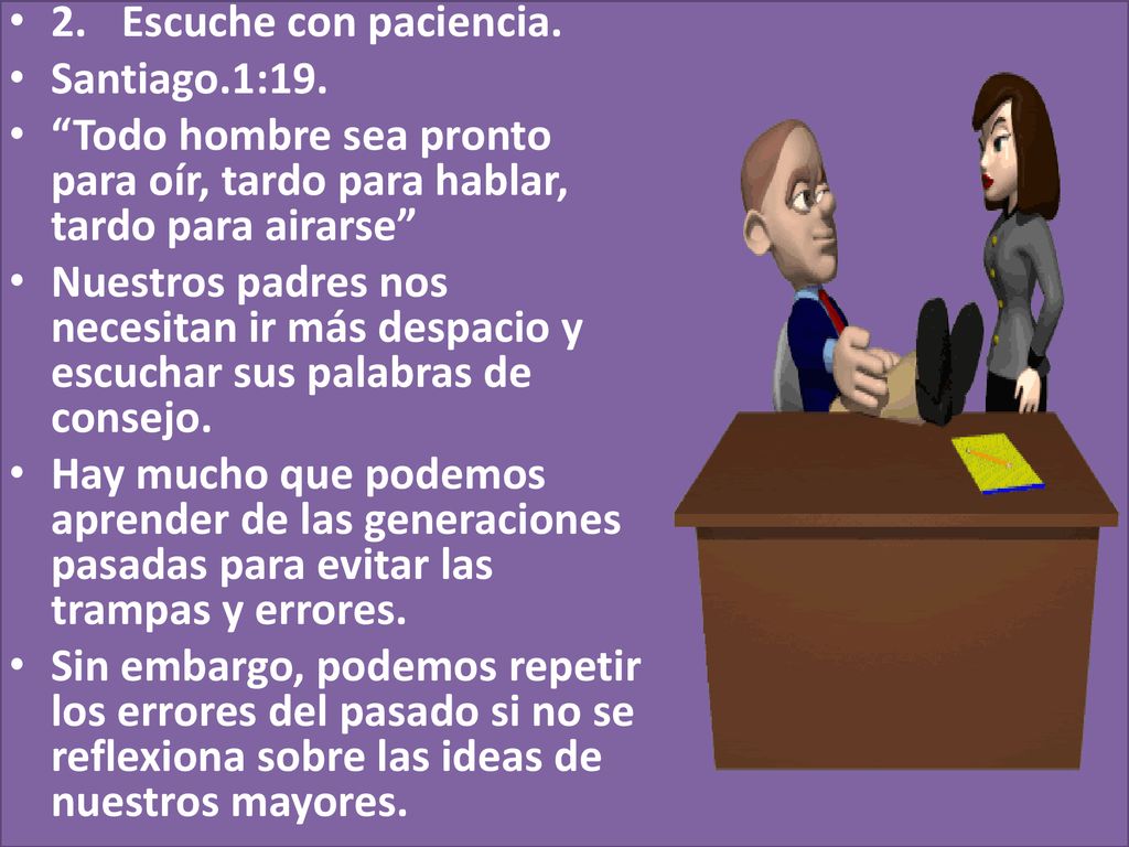 2. Escuche con paciencia. Santiago.1:19. Todo hombre sea pronto para oír, tardo para hablar, tardo para airarse