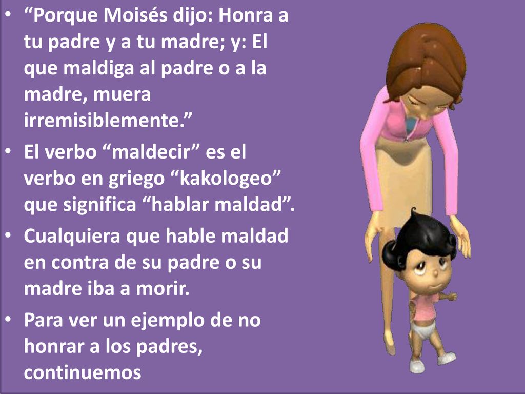 Porque Moisés dijo: Honra a tu padre y a tu madre; y: El que maldiga al padre o a la madre, muera irremisiblemente.