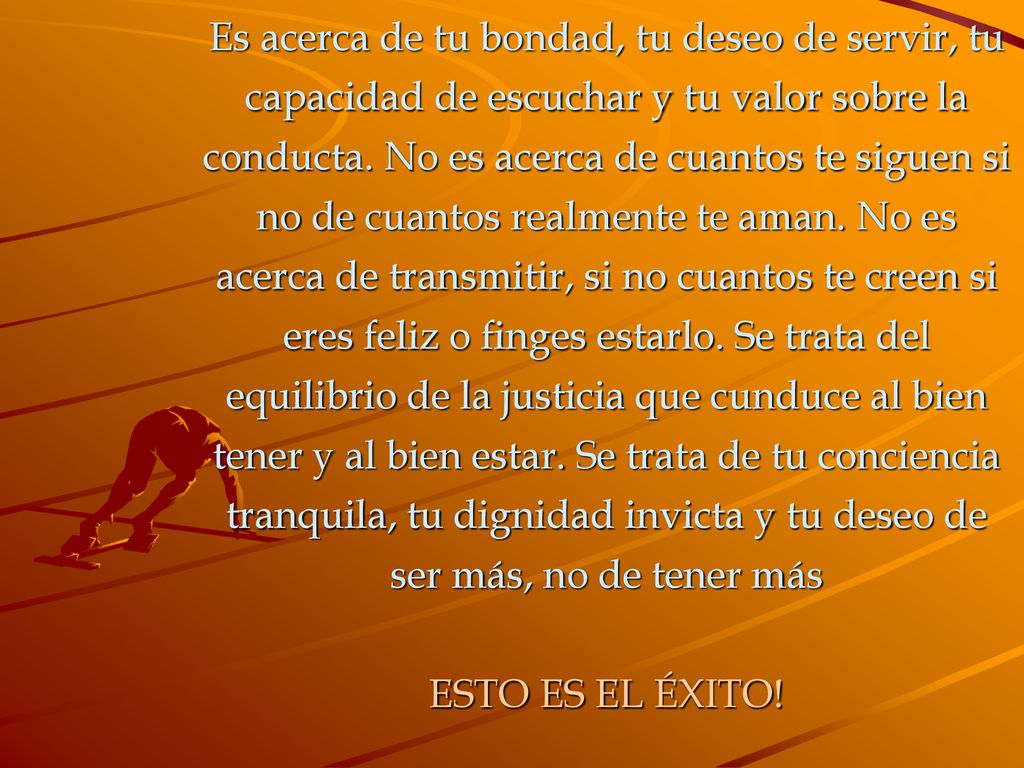 Es acerca de tu bondad, tu deseo de servir, tu capacidad de escuchar y tu valor sobre la conducta. No es acerca de cuantos te siguen si no de cuantos realmente te aman. No es acerca de transmitir, si no cuantos te creen si eres feliz o finges estarlo. Se trata del equilibrio de la justicia que cunduce al bien tener y al bien estar. Se trata de tu conciencia tranquila, tu dignidad invicta y tu deseo de ser más, no de tener más