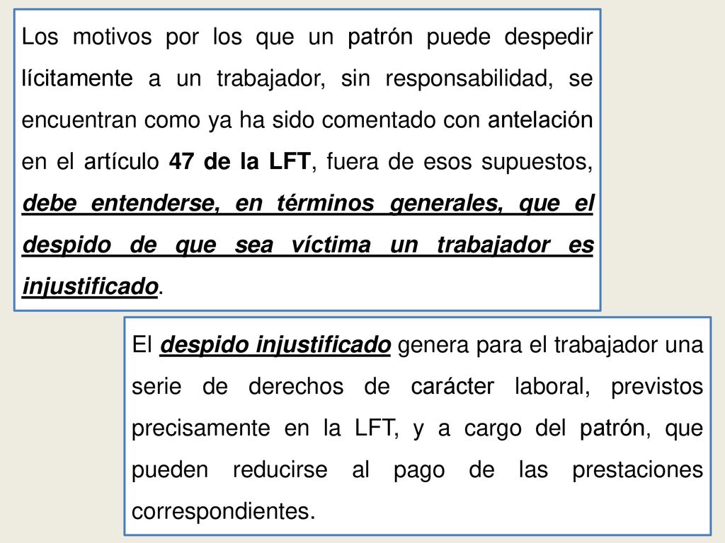 Los motivos por los que un patrón puede despedir lícitamente a un trabajador, sin responsabilidad, se encuentran como ya ha sido comentado con antelación en el artículo 47 de la LFT, fuera de esos supuestos, debe entenderse, en términos generales, que el despido de que sea víctima un trabajador es injustificado.