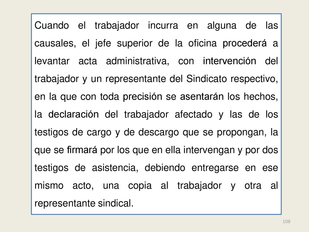 Cuando el trabajador incurra en alguna de las causales, el jefe superior de la oficina procederá a levantar acta administrativa, con intervención del trabajador y un representante del Sindicato respectivo, en la que con toda precisión se asentarán los hechos, la declaración del trabajador afectado y las de los testigos de cargo y de descargo que se propongan, la que se firmará por los que en ella intervengan y por dos testigos de asistencia, debiendo entregarse en ese mismo acto, una copia al trabajador y otra al representante sindical.