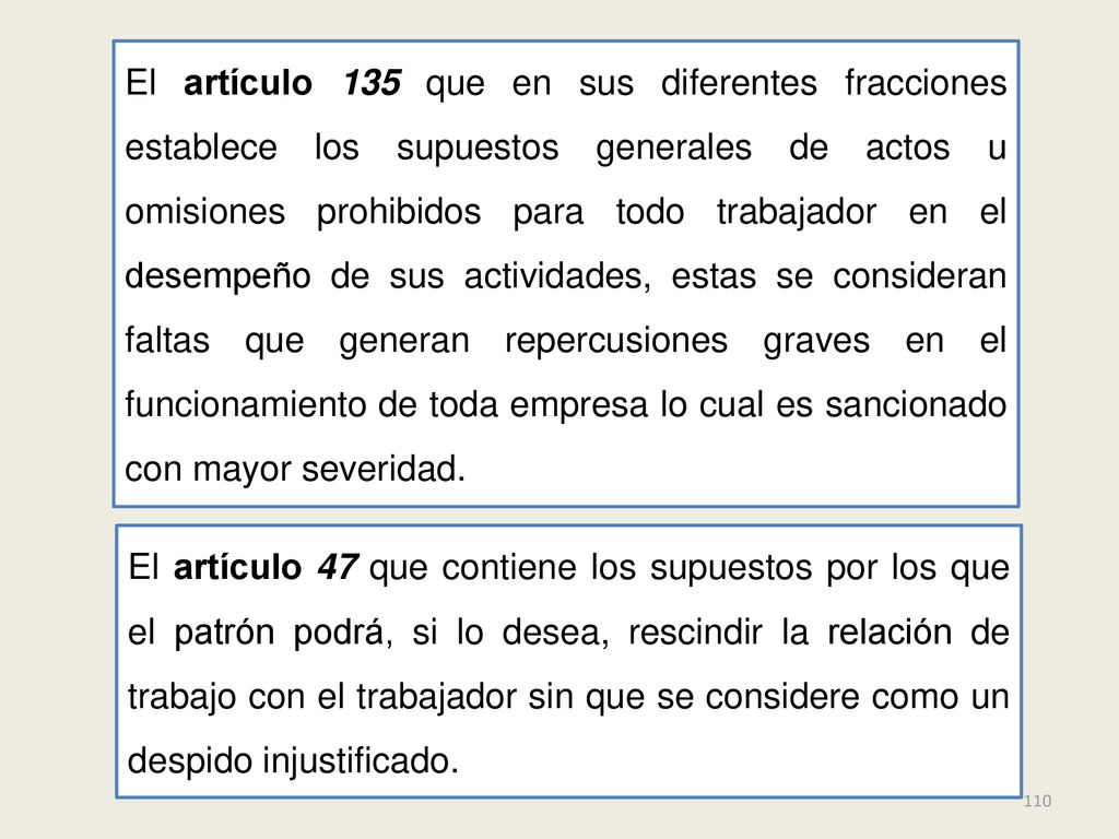 El artículo 135 que en sus diferentes fracciones establece los supuestos generales de actos u omisiones prohibidos para todo trabajador en el desempeño de sus actividades, estas se consideran faltas que generan repercusiones graves en el funcionamiento de toda empresa lo cual es sancionado con mayor severidad.